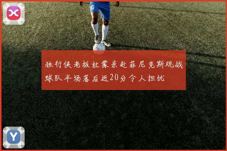独行侠老板杜蒙亲赴菲尼克斯观战球队半场落后近20分令人担忧