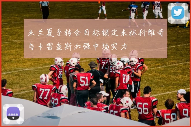 米兰夏季转会目标锁定米林科维奇与卡雷查斯加强中场实力