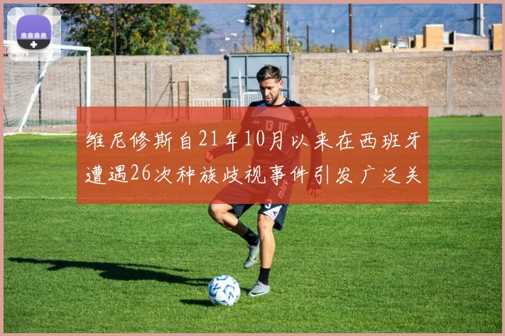 维尼修斯自21年10月以来在西班牙遭遇26次种族歧视事件引发广泛关注