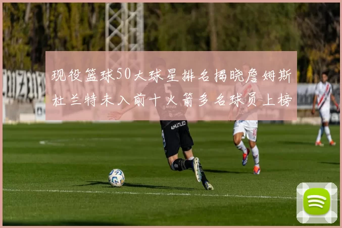 现役篮球50大球星排名揭晓詹姆斯杜兰特未入前十火箭多名球员上榜前五竞争激烈