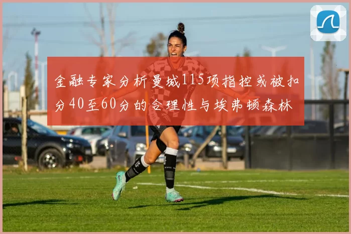 金融专家分析曼城115项指控或被扣分40至60分的合理性与埃弗顿森林案例对比