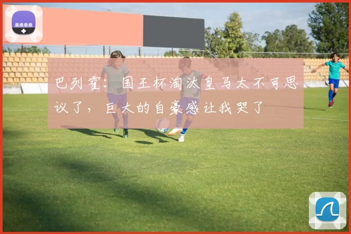 巴列霍：国王杯淘汰皇马太不可思议了，巨大的自豪感让我哭了