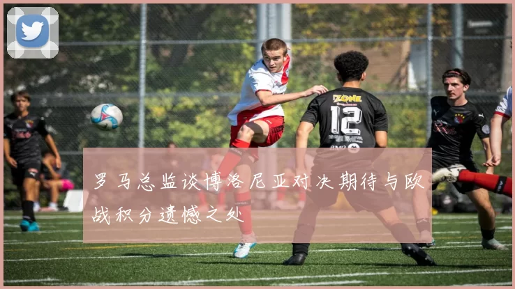 罗马总监谈博洛尼亚对决期待与欧战积分遗憾之处