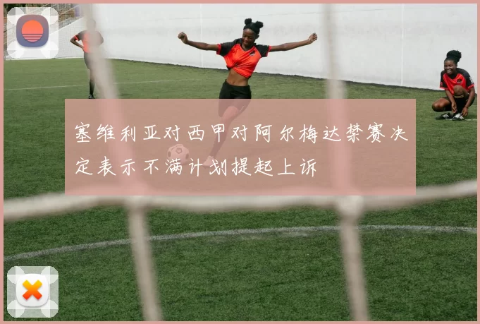塞维利亚对西甲对阿尔梅达禁赛决定表示不满计划提起上诉