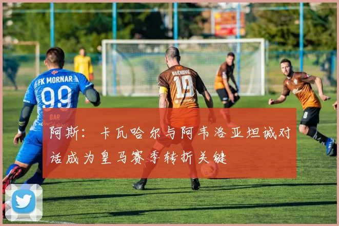阿斯：卡瓦哈尔与阿韦洛亚坦诚对话成为皇马赛季转折关键