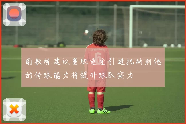 前教练建议曼联重金引进托纳利他的传球能力将提升球队实力