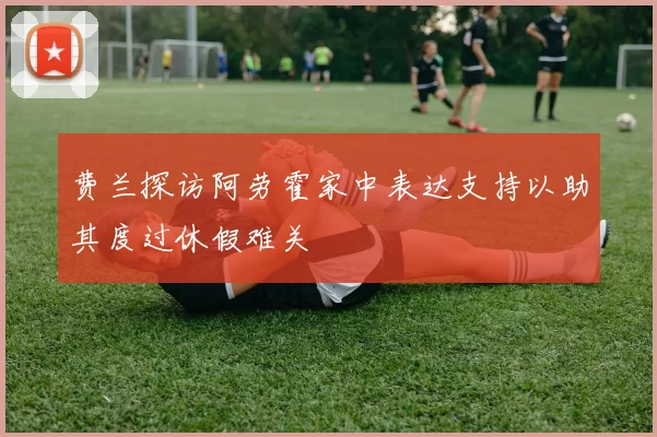 费兰探访阿劳霍家中表达支持以助其度过休假难关