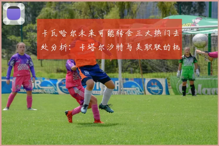 卡瓦哈尔未来可能转会三大热门去处分析：卡塔尔沙特与美职联的机会