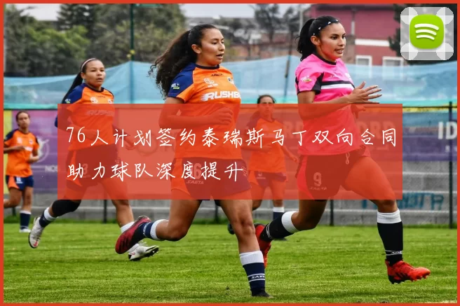 76人计划签约泰瑞斯马丁双向合同助力球队深度提升