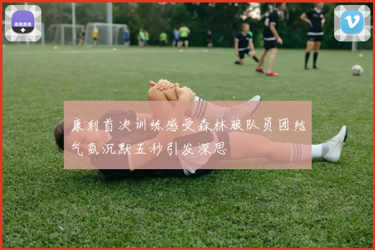 康利首次训练感受森林狼队员团结气氛沉默五秒引发深思