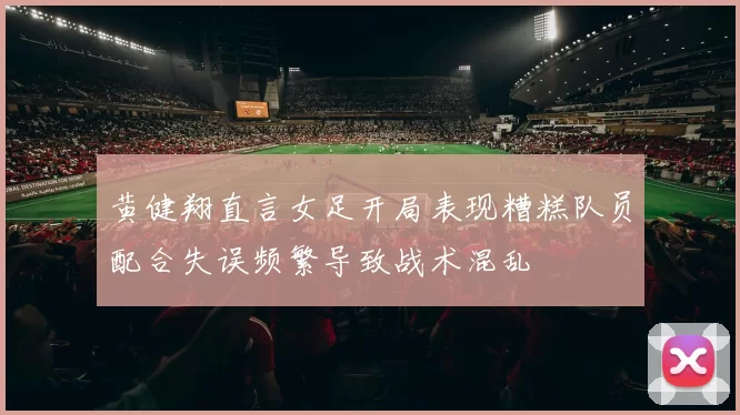 黄健翔直言女足开局表现糟糕队员配合失误频繁导致战术混乱