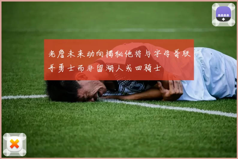 老詹未来动向揭秘他将与字母哥联手勇士而非留湖人或回骑士