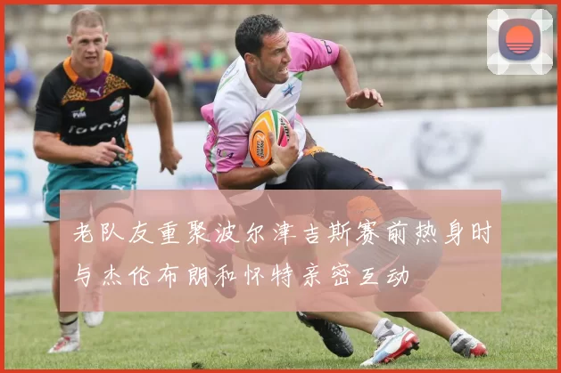老队友重聚波尔津吉斯赛前热身时与杰伦布朗和怀特亲密互动
