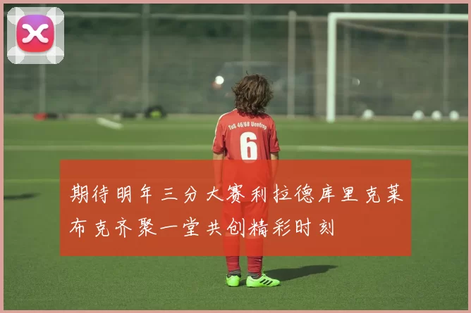 期待明年三分大赛利拉德库里克莱布克齐聚一堂共创精彩时刻