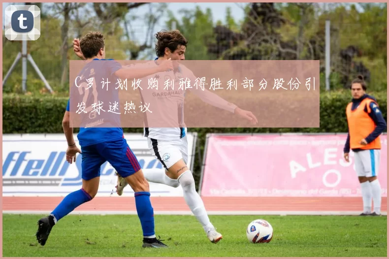 C罗计划收购利雅得胜利部分股份引发球迷热议