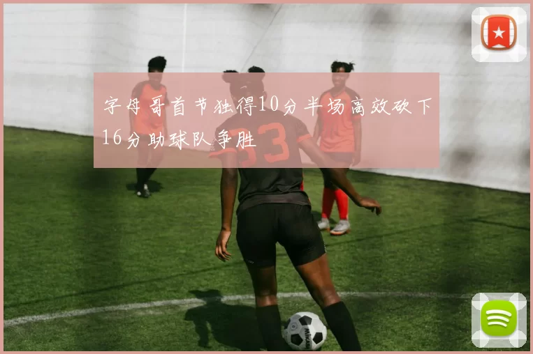 字母哥首节独得10分半场高效砍下16分助球队争胜