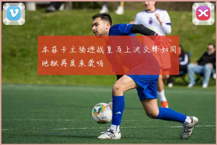 本菲卡主场迎战皇马上次交锋如同地狱再度来袭吗